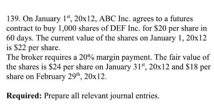 139. On January 1st, 20x12, ABC Inc. agrees to a futures
contract to buy 1,000 shares of DEF Inc. for $20 per share in
60 days. The current value of the shares on January 1, 20x12
is $22 per share.
The broker requires a 20% margin payment. The fair value of
the shares is $24 per share on January 31st, 20x12 and $18 per
share on February 29th, 20x12.
Required: Prepare all relevant journal entries.