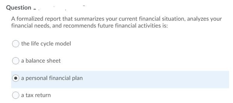 Question -
A formalized report that summarizes your current financial situation, analyzes your
financial needs, and recommends future financial activities is:
the life cycle model
a balance sheet
a personal financial plan
a tax return
