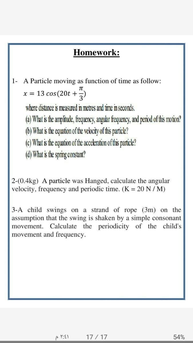 Homework:
1- A Particle moving as function of time as follow:
x = 13 cos(20t +)
where distance is measured in metres and time in seconds.
(a) What is the ampliude, frequency, angulr frequency, and period of this motion?
(b) What is the equation of the vekocity of thsparicle?
(c) What is the eqution of the accekration of this particke?
(d) What is the spring constam!?
2-(0.4kg) A particle was Hanged, calculate the angular
velocity, frequency and periodic time. (K = 20 N / M)
3-A child swings on a strand of rope (3m) on the
assumption that the swing is shaken by a simple consonant
movement. Calculate the periodicity of the child's
movement and frequency.
17 / 17
54%
