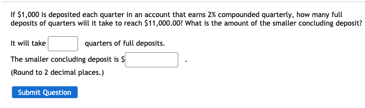 If $1,000 is deposited each quarter in an account that earns 2% compounded quarterly, how many full
deposits of quarters will it take to reach $11,000.00? What is the amount of the smaller concluding deposit?
It will take
quarters of full deposits.
The smaller concluding deposit is $
(Round to 2 decimal places.)
Submit Question
