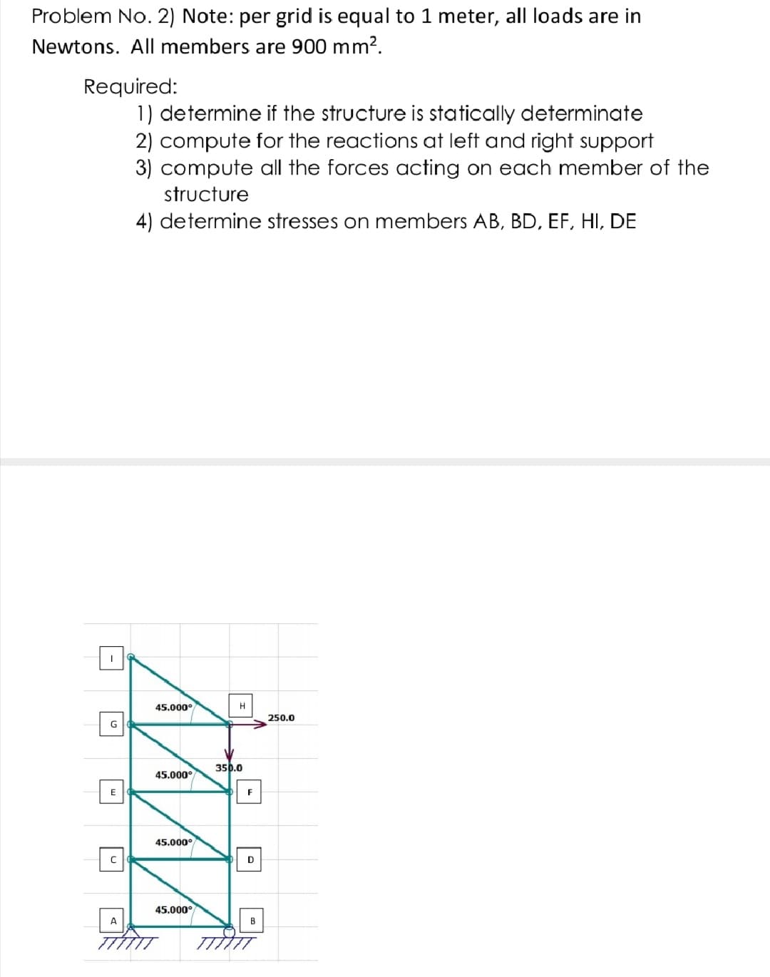 Problem No. 2) Note: per grid is equal to 1 meter, all loads are in
Newtons. All members are 900 mm?.
Required:
1) determine if the structure is statically determinate
2) compute for the reactions at left and right support
3) compute all the forces acting on each member of the
structure
4) determine stresses on members AB, BD, EF, HI, DE
45.000°
H
250.0
350.0
45.000°
E
F
45.000°
D
45.000°
A
B
|-|
