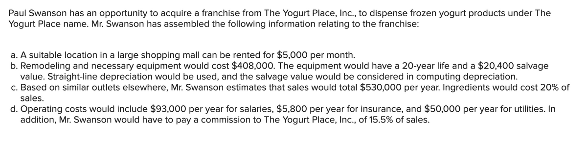 Paul Swanson has an opportunity to acquire a franchise from The Yogurt Place, Inc., to dispense frozen yogurt products under The
Yogurt Place name. Mr. Swanson has assembled the following information relating to the franchise:
a. A suitable location in a large shopping mall can be rented for $5,000 per month.
b. Remodeling and necessary equipment would cost $408,000. The equipment would have a 20-year life and a $20,400 salvage
value. Straight-line depreciation would be used, and the salvage value would be considered in computing depreciation.
c. Based on similar outlets elsewhere, Mr. Swanson estimates that sales would total $530,000 per year. Ingredients would cost 20% of
sales.
d. Operating costs would include $93,000 per year for salaries, $5,800 per year for insurance, and $50,000 per year for utilities. In
addition, Mr. Swanson would have to pay a commission to The Yogurt Place, Inc., of 15.5% of sales.
