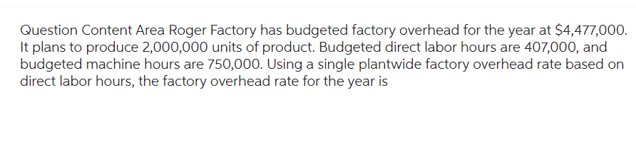 Question Content Area Roger Factory has budgeted factory overhead for the year at $4,477,000.
It plans to produce 2,000,000 units of product. Budgeted direct labor hours are 407,000, and
budgeted machine hours are 750,000. Using a single plantwide factory overhead rate based on
direct labor hours, the factory overhead rate for the year is