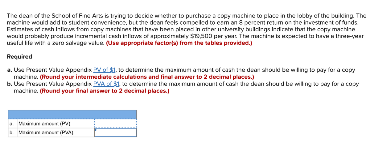 The dean of the School of Fine Arts is trying to decide whether to purchase a copy machine to place in the lobby of the building. The
machine would add to student convenience, but the dean feels compelled to earn an 8 percent return on the investment of funds.
Estimates of cash inflows from copy machines that have been placed in other university buildings indicate that the copy machine
would probably produce incremental cash inflows of approximately $19,500 per year. The machine is expected to have a three-year
useful life with a zero salvage value. (Use appropriate factor(s) from the tables provided.)
Required
a. Use Present Value Appendix PV of $1, to determine the maximum amount of cash the dean should be willing to pay for a copy
machine. (Round your intermediate calculations and final answer to 2 decimal places.)
b. Use Present Value Appendix PVA of $1, to determine the maximum amount of cash the dean should be willing to pay for a copy
machine. (Round your final answer to 2 decimal places.)
a.
Maximum amount (PV)
b. Maximum amount (PVA)