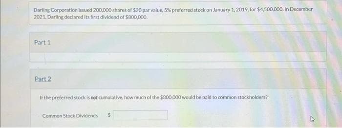 Darling Corporation issued 200,000 shares of $20 par value, 5% preferred stock on January 1, 2019, for $4,500,000. In December
2021, Darling declared its first dividend of $800,000.
Part 1
Part 2
If the preferred stock is not cumulative, how much of the $800,000 would be paid to common stockholders?
Common Stock Dividends $
