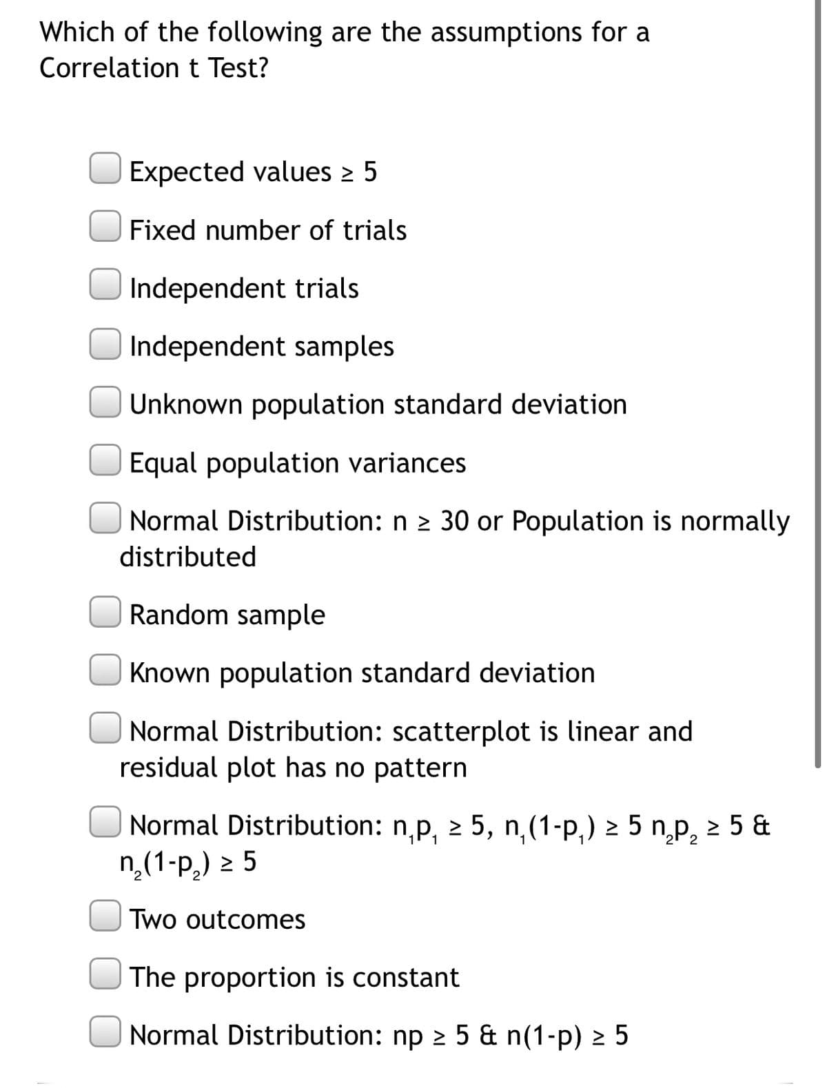 Which of the following are the assumptions for a
Correlation t Test?
Expected values 2 5
Fixed number of trials
Independent trials
Independent samples
Unknown population standard deviation
Equal population variances
Normal Distribution: n 2 30 or Population is normally
distributed
Random sample
Known population standard deviation
|Normal Distribution: scatterplot is linear and
residual plot has no pattern
Normal Distribution: n,p, 2 5, n,(1-p,) 2 5 n,p, 2 5 &
n,(1-p,) 2 5
Two outcomes
The proportion is constant
Normal Distribution: np 2 5 & n(1-p) 2 5
