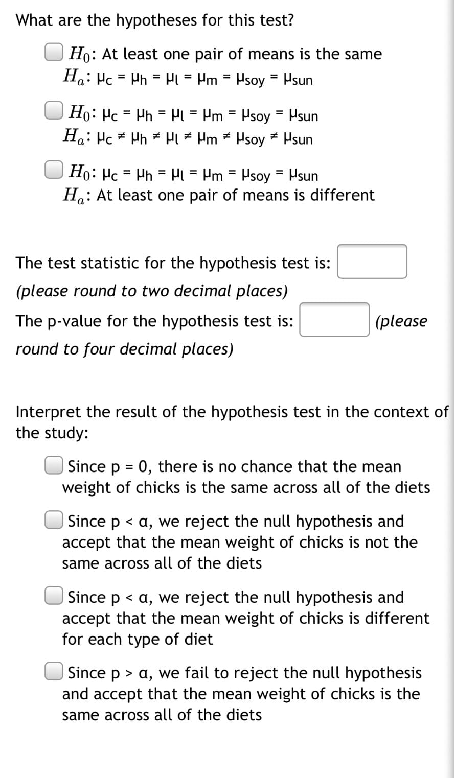 What are the hypotheses for this test?
Ho: At least one pair of means is the same
Ha: Hc = Ph = H = Hm = Psoy = Psun
%3D
Ho: Hc = Ph = Hi = Pm = Psoy
Ha: Hc Hh * Pl = Pm * Hsoy = Hsun
Hsun
%3D
%3D
Ho: Hc = Ph = H = Pm = Psoy
H.: At least one pair of means is different
Hsun
%3D
а
The test statistic for the hypothesis test is:
(please round to two decimal places)
The p-value for the hypothesis test is:
(please
round to four decimal places)
Interpret the result of the hypothesis test in the context of
the study:
| Since p = 0, there is no chance that the mean
weight of chicks is the same across all of the diets
Since p < a, we reject the null hypothesis and
accept that the mean weight of chicks is not the
same across all of the diets
| Since p < a, we reject the null hypothesis and
accept that the mean weight of chicks is different
for each type of diet
| Since p > a, we fail to reject the null hypothesis
and accept that the mean weight of chicks is the
same across all of the diets
