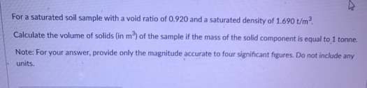 For a saturated soil sample with a void ratio of 0.920 and a saturated density of 1.690 t/m².
Calculate the volume of solids (in m®) of the sample if the mass of the solid component is equal to 1 tonne.
Note: For your answer, provide only the magnitude accurate to four significant figures. Do not include any
units.

