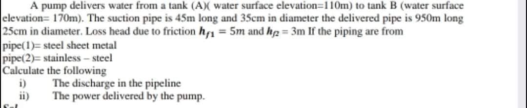 A pump delivers water from a tank (A)X water surface elevation-110m) to tank B (water surface
elevation= 170m). The suction pipe is 45m long and 35cm in diameter the delivered pipe is 950m long
25cm in diameter. Loss head due to friction hf1 = 5m and h2 3m If the piping are from
pipe(1)= steel sheet metal
pipe(2)= stainless – steel
Calculate the following
i)
ii)
The discharge in the pipeline
The power delivered by the pump.
