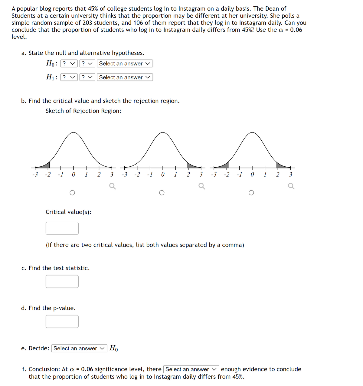 A popular blog reports that 45% of college students log in to Instagram on a daily basis. The Dean of
Students at a certain university thinks that the proportion may be different at her university. She polls a
simple random sample of 203 students, and 106 of them report that they log in to Instagram daily. Can you
conclude that the proportion of students who log in to Instagram daily differs from 45%? Use the a = 0.06
level.
a. State the null and alternative hypotheses.
Ho: ? ✓
? ✓
Select an answer ✓
H₁: ? ✓ ? ✓
b. Find the critical value and sketch the rejection region.
Sketch of Rejection Region:
AAA
+
3 -3 -2
-1 0
-3
Select an answer ✓
+ + +
-2 -1 0 1 2
Critical value(s):
c. Find the test statistic.
d. Find the p-value.
2 3
e. Decide: Select an answer Ho
-3 -2
(If there are two critical values, list both values separated by a comma)
+
-1
0
+
2
3
o
f. Conclusion: At a = 0.06 significance level, there Select an answer enough evidence to conclude
that the proportion of students who log in to Instagram daily differs from 45%.