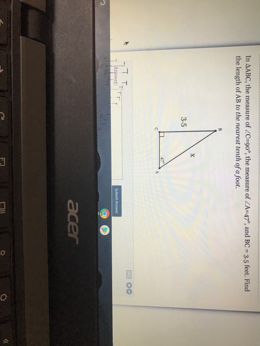 In AABC, the measure of ZC%3D90°, the measure of ZA=47°, and BC 3.5 feet. Find
the length of AB to the nearest tenth of a foot.
B
3.5
47°
TFF
Answer:
Submit Answer
acer
