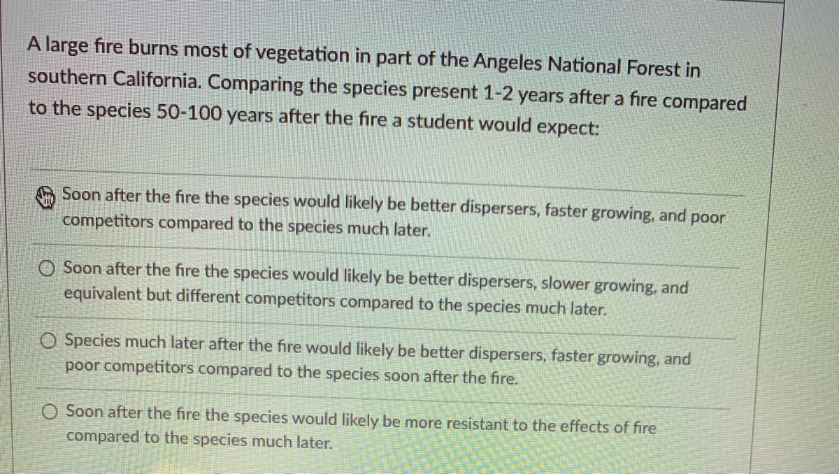 A large fire burns most of vegetation in part of the Angeles National Forest in
southern California. Comparing the species present 1-2 years after a fire compared
to the species 50-100 years after the fire a student would expect:
Soon after the fire the species would likely be better dispersers, faster growing, and poor
competitors compared to the species much later.
O Soon after the fire the species would likely be better dispersers, slower growing, and
equivalent but different competitors compared to the species much later.
O Species much later after the fire would likely be better dispersers, faster growing, and
poor competitors compared to the species soon after the fire.
O Soon after the fire the species would likely be more resistant to the effects of fire
compared to the species much later.

