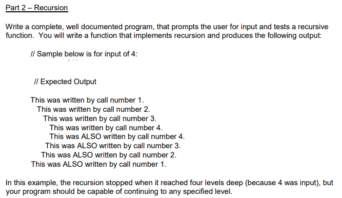 Part 2 - Recursion
Write a complete, well documented program, that prompts the user for input and tests a recursive
function. You will write a function that implements recursion and produces the following output:
// Sample below is for input of 4:
// Expected Output
This was written by call number 1.
This was written by call number 2.
This was written by call number 3.
This was written by call number 4.
This was ALSO written by call number 4.
This was ALSO written by call number 3.
This was ALSO written by call number 2.
This was ALSO written by call number 1.
In this example, the recursion stopped when it reached four levels deep (because 4 was input), but
your program should be capable of continuing to any specified level.
