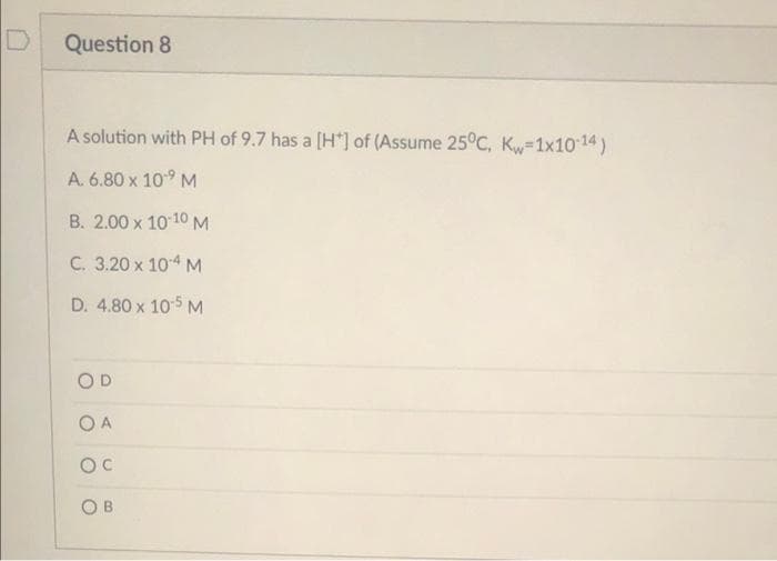 Question 8
A solution with PH of 9.7 has a [H*] of (Assume 25°C, Kw=1x1014)
A. 6.80 x 109 M
B. 2.00 x 10 10M
C. 3.20 x 104 M
D. 4.80 x 105 M
O A
OC
