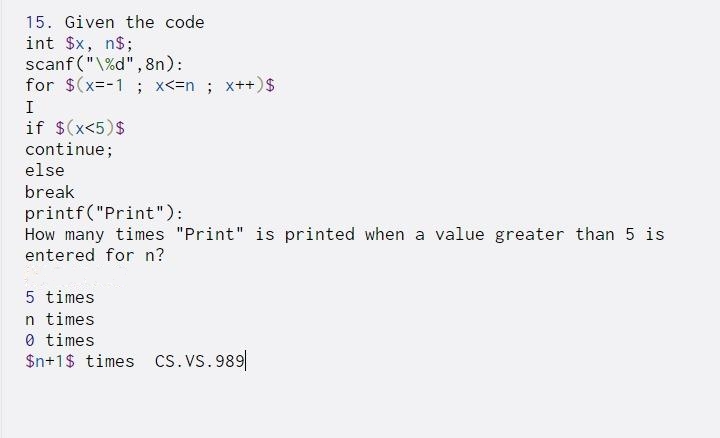 15. Given the code
int $x,
n$;
scanf ("\%d",8n):
for $(x=-1 ; x<=n; x++)$
I
if $(x<5)$
continue;
else
break
printf("Print"):
How many times "Print" is printed when a value greater than 5 is
entered for n?
5 times
n times
0 times
$n+1$ times cs.VS. 989
