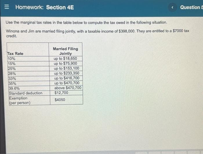 = Homework: Section 4E
Question 5
Use the marginal tax rates in the table below to compute the tax owed in the following situation.
Winona and Jim are married filing jointly, with a taxable income of $398,000. They are entitled to a $7000 tax
credit.
Tax Rate
10%
15%
25%
28%
33%
35%
39.6%
Standard deduction
Exemption
(per person)
Married Filing
Jointly
up to $18,650
up to $75,900
up to $153,100
up to $233,350
up to $416,700
up to $470,700
above $470,700
$12,700
$4050
