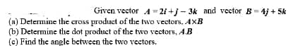 Given vector A = 2i +j - 3k and vector B= 4j + 5k
(a) Determine the cross product of the two vectors. AXB
(b) Determine the dot product of the two vectors, A.B
(c) Find the angle between the two vectors.
