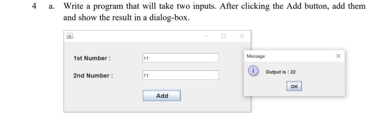 4 a. Write a program that will take two inputs. After clicking the Add button, add them
and show the result in a dialog-box.
1st Number:
11
Message
i
Output is : 22
2nd Number :
11
OK
Add
