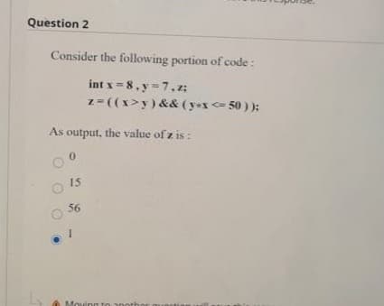 Question 2
Consider the following portion of code:
int x =8, y = 7,z;
z-((x>y) && (yx <= 50 ) );
As output, the value of z is :
15
56
Moving
