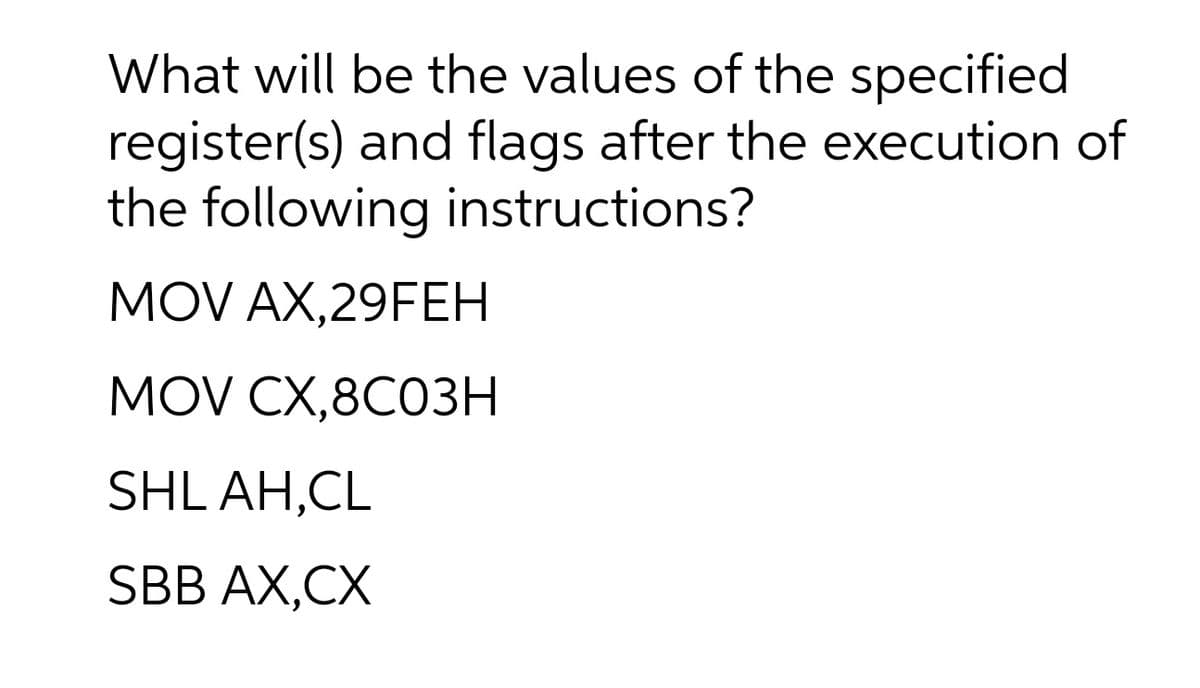 What will be the values of the specified
register(s) and flags after the execution of
the following instructions?
MOV AX,29FEH
MOV CX,8C03Н
SHL AH,CL
SBB AX,CX
