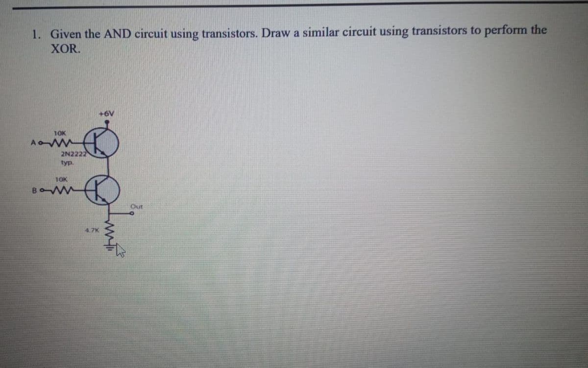 1. Given the AND circuit using transistors. Draw a similar circuit using transistors to perform the
XOR.
+6V
10K
AoWW
2N2222
typ.
1OK
Out
4.7K
