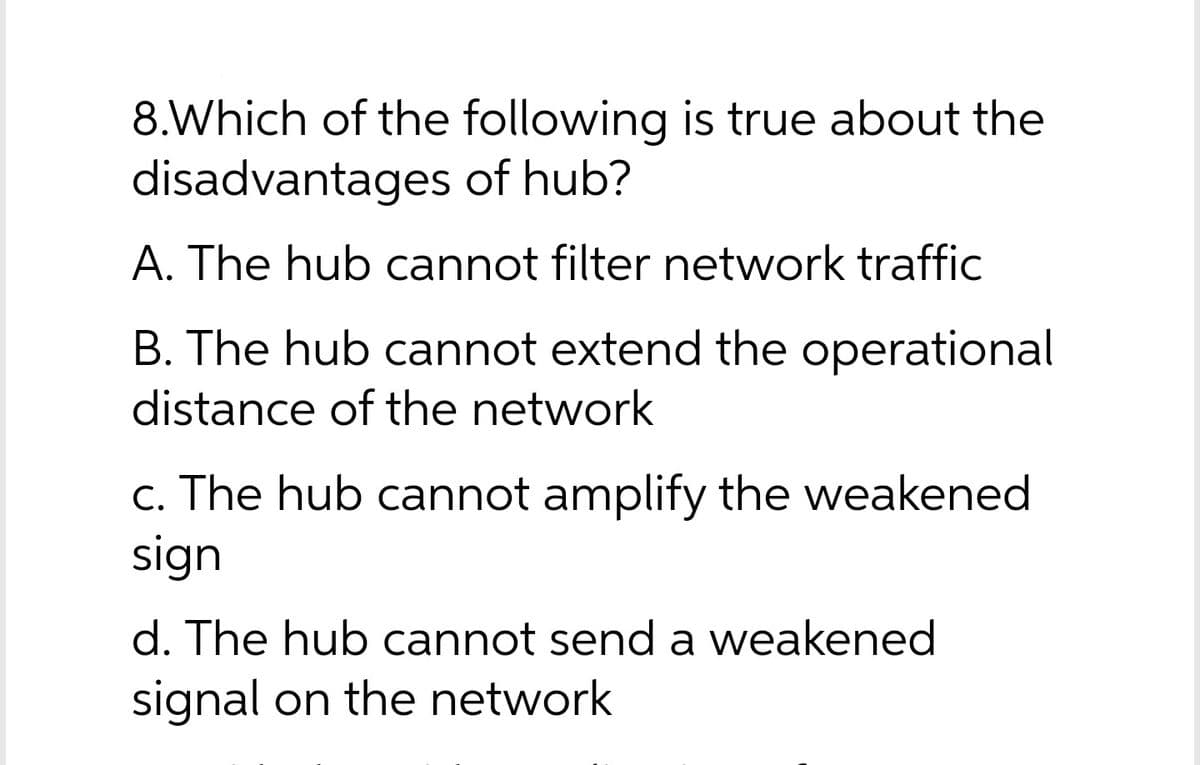 8.Which of the following is true about the
disadvantages of hub?
A. The hub cannot filter network traffic
B. The hub cannot extend the operational
distance of the network
c. The hub cannot amplify the weakened
sign
d. The hub cannot send a weakened
signal on the network
