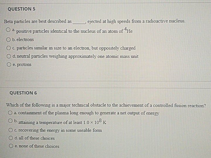 QUESTION 5
Beta particles are best described as
ejected at high speeds from a radioactive nucleus.
O a. positive particles identical to the nucleus of an atom of "He
O b. electrons
Oc. particles similar in size to an electron, but oppositely charged
O d. neutral particles weighing approximately one atomic mass unit
O e. protons
QUESTION 6
Which of the following is a major technical obstacle to the achievement ofa controlled fusion reaction?
O a. containment of the plasma long enough to generate a net output of energy
O D. attaining a temperature of at least 1.0 x 108 K
O C. recovering the energy in some useable form
O d. all of these choices
O e. none of these choices

