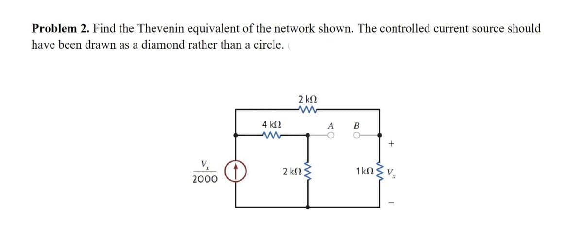 Problem 2. Find the Thevenin equivalent of the network shown. The controlled current source should
have been drawn as a diamond rather than a circle.
V
2000
4 ΚΩ
2 ΚΩ
2 ΚΩ
A
B
1 ΚΩ
+