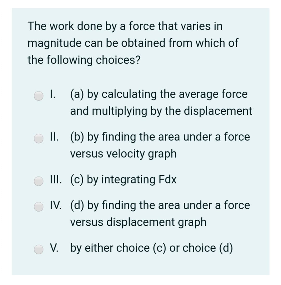 The work done by a force that varies in
magnitude can be obtained from which of
the following choices?
I. (a) by calculating the average force
and multiplying by the displacement
II. (b) by finding the area under a force
versus velocity graph
III. (c) by integrating Fdx
IV. (d) by finding the area under a force
versus displacement graph
V. by either choice (c) or choice (d)
