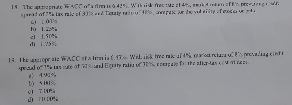 18. The appropriate WACC of a firm is 6.43%. With risk-free rate of 4%, market return of 8% prevailing credit
spread of 3% tax rate of 30% and Equity ratio of 30%, compute for the volatility of stocks or beta.
a) 1.00%
b) 1.25%
c) 1.50%
d) 1.75%
19. The appropriate WACC of a firm is 6.43%. With risk-free rate of 4%, market return of 8% prevailing credit
spread of 3% tax rate of 30% and Equity ratio of 30%, compute for the after-tax cost of debt.
a) 4.90%
b) 5.00%
c) 7.00%
d) 10.00%
