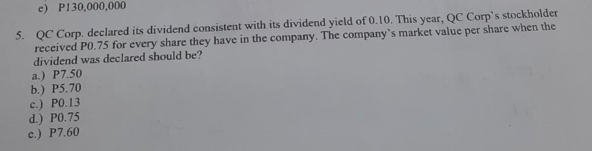 e) P130,000,000
5. QC Corp. declared its dividend consistent with its dividend yield of 0.10. This year, QC Corp's stockholder
received P0.75 for every share they have in the company. The company's market value per share when the
dividend was declared should be?
a.) P7.50
b.) P5.70
с.) РО.13
d.) PO.75
e.) P7.60
