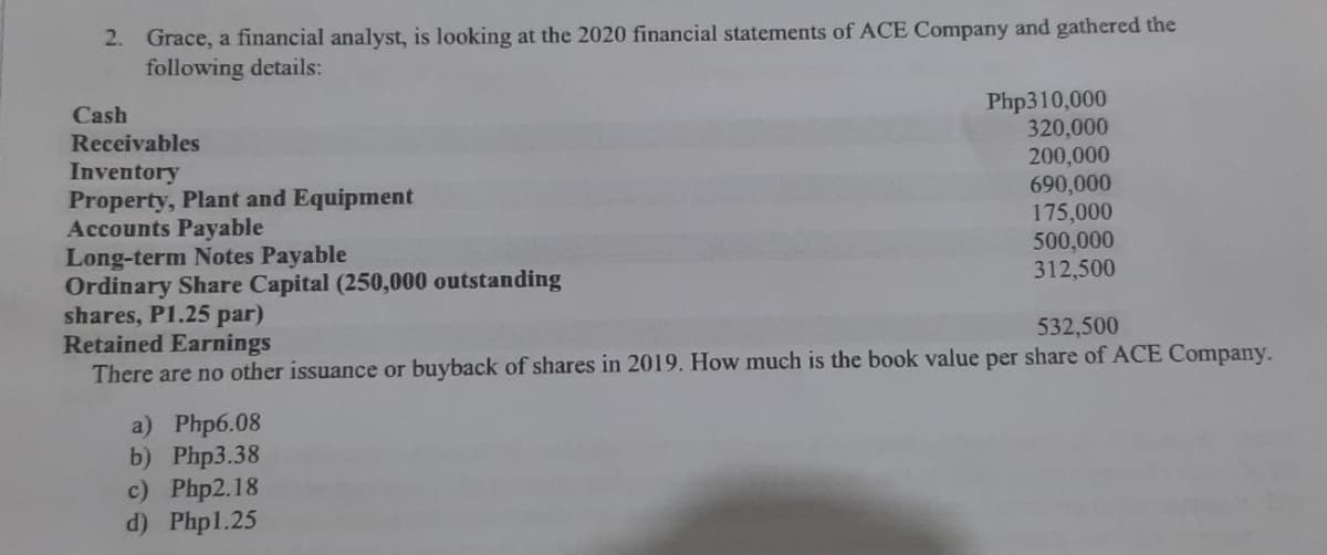 2. Grace, a financial analyst, is looking at the 2020 financial statements of ACE Company and gathered the
following details:
Php310,000
320,000
200,000
690,000
175,000
500,000
312,500
Cash
Receivables
Inventory
Property, Plant and Equipment
Accounts Payable
Long-term Notes Payable
Ordinary Share Capital (250,000 outstanding
shares, P1.25 par)
Retained Earnings
There are no other issuance or buyback of shares in 2019. How much is the book value per share of ACE Company.
532,500
a) Php6.08
b) Php3.38
c) Php2.18
d) Phpl.25
