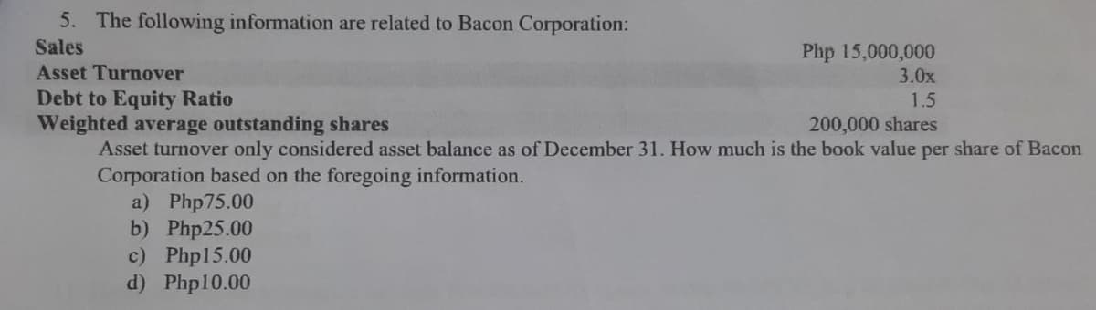 5. The following information are related to Bacon Corporation:
Sales
Asset Turnover
Php 15,000,000
3.0x
Debt to Equity Ratio
Weighted average outstanding shares
1.5
200,000 shares
Asset turnover only considered asset balance as of December 31. How much is the book value per share of Bacon
Corporation based on the foregoing information.
a) Php75.00
b) Php25.00
c) Php15.00
d) Php10.00

