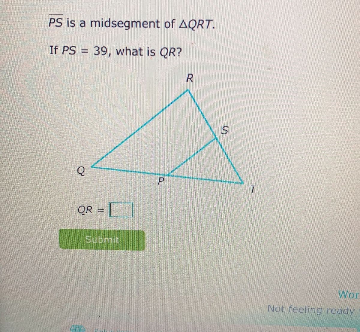 Anton
PS is a midsegment of AQRT.
If PS = 39, what is QR?
Q
QR
Submit
P
R
S
T
Wor
Not feeling ready