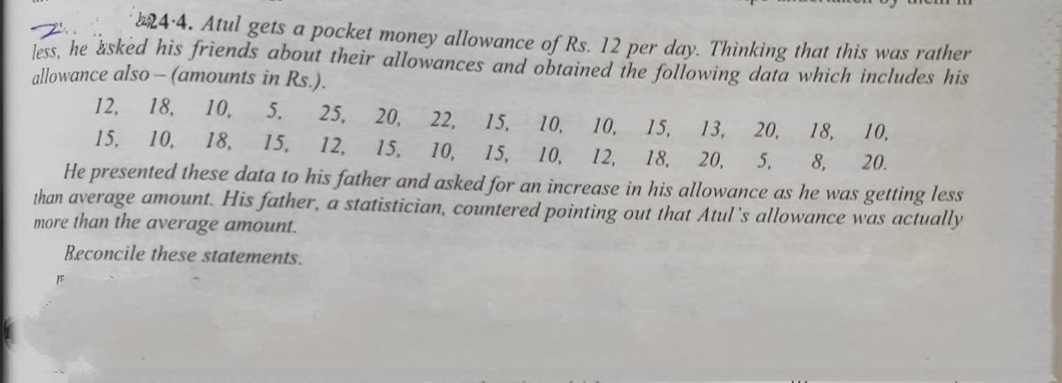 EA24-4. Atul gets a pocket money allowance of Rs. 12 per day. Thinking that this was rather
less, he sked his friends about their allowances and obtained the following data which includes his
allowance also -(amounts in Rs.).
12,
18,
10,
5,
25,
20,
22,
15,
10,
10,
15,
13,
20,
18,
10,
15,
10,
18,
15,
12,
15,
10,
15,
10,
He presented these data to his father and asked for an increase in his allowance as he was getting less
than average amount. His father, a statistician, countered pointing out that Atul's allowance was actually
12,
18,
20,
5,
8,
20.
more than the average amount.
Beconcile these statements.
