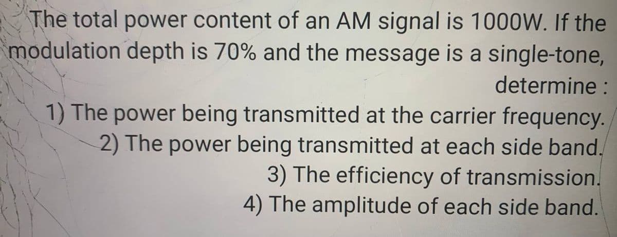 The total power content of an AM signal is 1000W. If the
modulation depth is 70% and the message is a single-tone,
determine :
1) The power being transmitted at the carrier frequency.
2) The power being transmitted at each side band.
3) The efficiency of transmission.
4) The amplitude of each side band.
