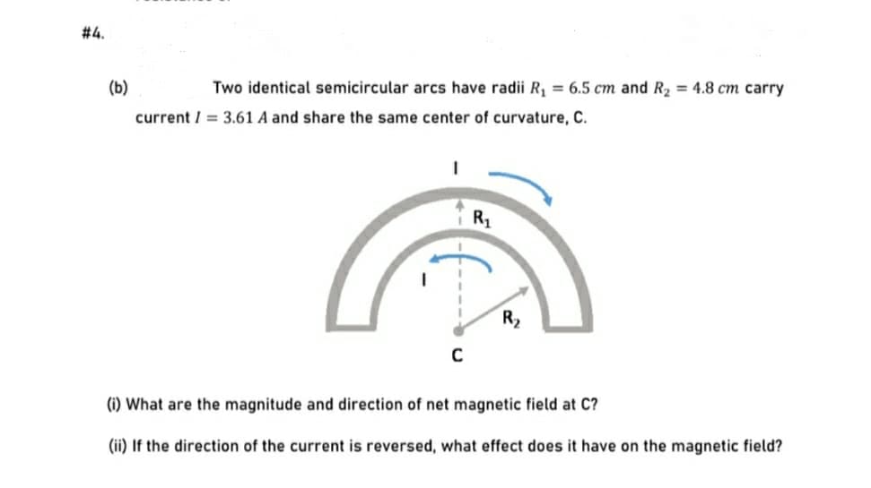 #4.
(b)
Two identical semicircular arcs have radii R, = 6.5 cm and R2 = 4.8 cm carry
current / = 3.61 A and share the same center of curvature, C.
R1
R2
(i) What are the magnitude and direction of net magnetic field at C?
(ii) If the direction of the current is reversed, what effect does it have on the magnetic field?
