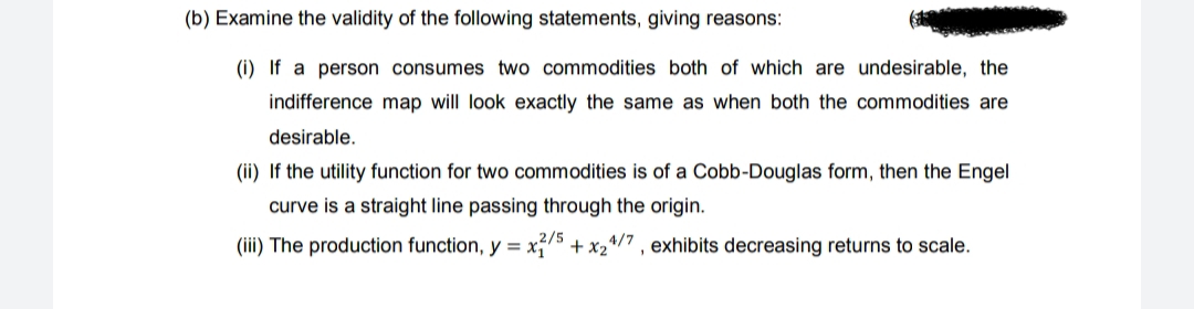 (b) Examine the validity of the following statements, giving reasons:
(i) If a person consumes two commodities both of which are undesirable, the
indifference map will look exactly the same as when both the commodities are
desirable.
(ii) If the utility function for two commodities is of a Cobb-Douglas form, then the Engel
curve is a straight line passing through the origin.
(iii) The production function, y = x,75 + x24/7 , exhibits decreasing returns to scale.
2/5
