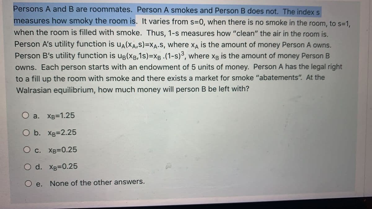 Persons A and B are roommates. Person A smokes and Person B does not. The index s
measures how smoky the room is. It varies from s=0, when there is no smoke in the room, to s=1,
when the room is filled with smoke. Thus, 1-s measures how "clean" the air in the room is.
Person A's utility function is uA(XA,S)=XA.s, where XA is the amount of money Person A owns.
Person B's utility function is Ug(XB,1s)=XB. (1-s)3, where xg is the amount of money Person B
owns. Each person starts with an endowment of 5 units of money. Person A has the legal right
to a fill up the room with smoke and there exists a market for smoke "abatements". At the
Walrasian equilibrium, how much money will person B be left with?
O a. XB=1.25
O b. XB=2.25
O c. XB=0.25
O d. Xg=0.25
O e. None of the other answers.
