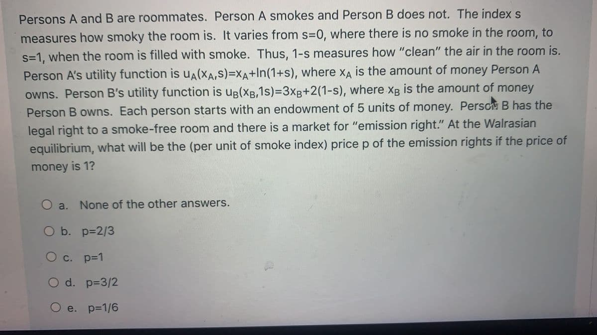 Persons A and B are roommates. Person A smokes and Person B does not. The index s
measures how smoky the room is. It varies from s=0, where there is no smoke in the room, to
s=1, when the room is filled with smoke. Thus, 1-s measures how "clean" the air in the room is.
Person A's utility function is UA(XA,S)=XA+In(1+s), where xA is the amount of money Person A
owns. Person B's utility function is uB(XB,1s)%3D3XB+2(1-s), where Xg is the amount of money
Person B owns. Each person starts with an endowment of 5 units of money. Persch B has the
legal right to a smoke-free room and there is a market for "emission right." At the Walrasian
equilibrium, what will be the (per unit of smoke index) price p of the emission rights if the price of
money is 1?
O a. None of the other answers.
O b. p=2/3
O c. p=1
O d. p=3/2
О е. р31/6
