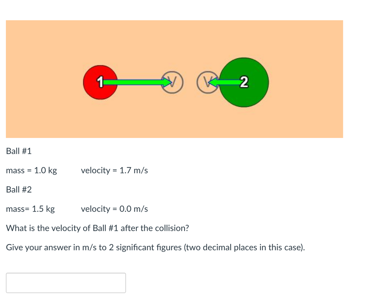 Ball #1
mass= 1.0 kg
Ball #2
1
velocity = 1.7 m/s
K
2
mass= 1.5 kg
velocity = 0.0 m/s
What is the velocity of Ball #1 after the collision?
Give your answer in m/s to 2 significant figures (two decimal places in this case).