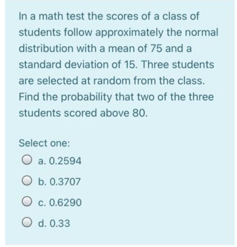 In a math test the scores of a class of
students follow approximately the normal
distribution with a mean of 75 and a
standard deviation of 15. Three students
are selected at random from the class.
Find the probability that two of the three
students scored above 80.
Select one:
O a. 0.2594
O b. 0.3707
O c. 0.6290
С.
O d. 0.33
