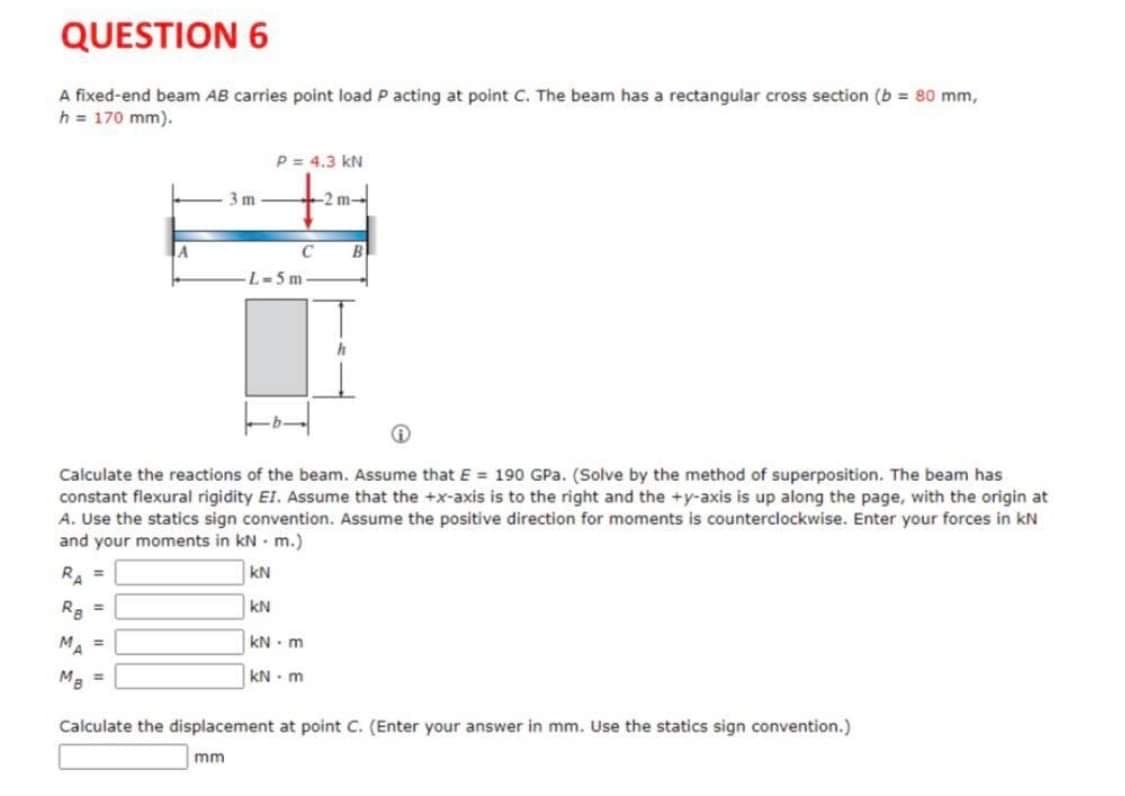 QUESTION 6
A fixed-end beam AB carries point load P acting at point C. The beam has a rectangular cross section (b = 80 mm,
h = 170 mm).
P = 4.3 kN
3 m
-2 m-
C
B
L-5m
Calculate the reactions of the beam. Assume that E = 190 GPa. (Solve by the method of superposition. The beam has
constant flexural rigidity EI. ASsume that the +x-axis is to the right and the +y-axis is up along the page, with the origin at
A. Use the statics sign convention. Assume the positive direction for moments is counterclockwise. Enter your forces in kN
and your moments in kN m.)
R. =
kN
Ra =
kN
MA =
kN- m
Ma =
kN - m
Calculate the displacement at point C. (Enter your answer in mm. Use the statics sign convention.)
mm
