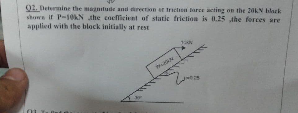 Q2. Determine the magnitude and direction of friction force acting on the 20kN block
shown if P-10kN ,the coefficient of static friction is 0.25 ,the forces are
applied with the block initially at rest
03
30°
W=20kN
10kN
μ=0.25