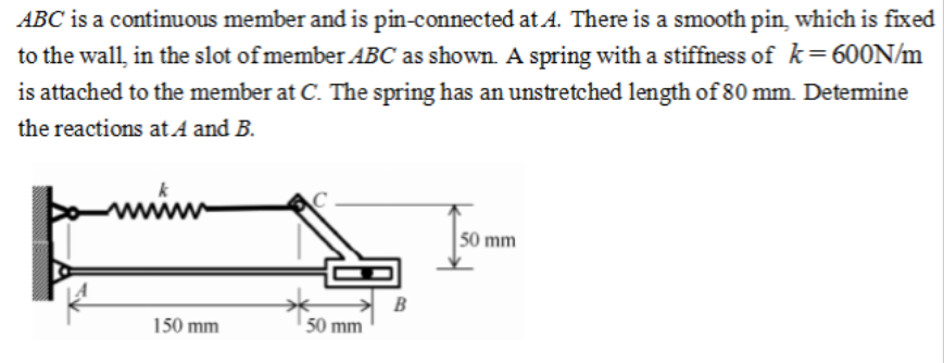ABC is a continuous member and is pin-connected at A. There is a smooth pin, which is fixed
to the wall, in the slot of member ABC as shown. A spring with a stiffness of k=600N/m
is attached to the member at C. The spring has an unstretched length of 80 mm. Determine
the reactions at A and B.
150 mm
50 mm
B
50 mm