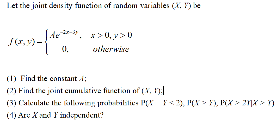 Let the joint density function of random variables (X, Y) be
f(x, y) =
Ae-2x-3y,
0,
x>0, y > 0
otherwise
(1) Find the constant A;
(2) Find the joint cumulative function of (X, Y);|
(3) Calculate the following probabilities P(X + Y < 2), P(X > Y), P(X> 2Y|X> Y)
(4) Are X and Y independent?
