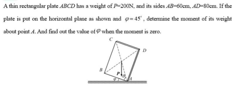 A thin rectangular plate ABCD has a weight of P-200N, and its sides AB=60cm, AD=80cm. If the
plate is put on the horizontal plane as shown and p=45°, determine the moment of its weight
about point A. And find out the value of when the moment is zero.
с
B
D