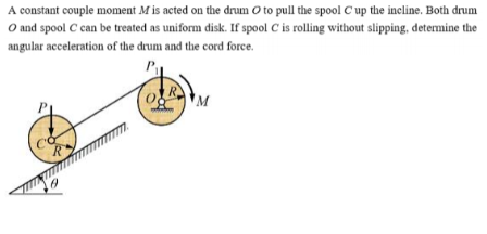 A constant couple moment M is acted on the drum O to pull the spool C up the incline. Both drum
O and spool C can be treated as uniform disk. If spool C is rolling without slipping, determine the
angular acceleration of the drum and the cord force.
R
R
(0 M