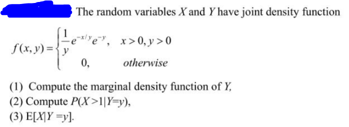 1
f(x, y) = y
The random variables X and Y have joint density function
re", x>0, y>0
0,
otherwise
(1) Compute the marginal density function of Y,
(2) Compute P(X>1|Y=y),
(3) E[XY =y].