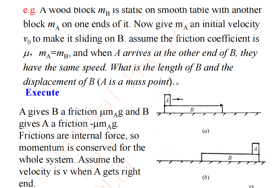 e.g. A wood block mB is static on smooth table with another
block MA on one ends of it. Now give m an initial velocity
vo to make it sliding on B. assume the friction coefficient is
μ, m₁=m³, and when A arrives at the other end of B, they
have the same speed. What is the length of B and the
displacement of B (A is a mass point)..
Execute
A
A gives B a friction um g and B
gives A a friction -µmäg.
Frictions are internal force, so
momentum is conserved for the
whole system. Assume the
velocity is v when A gets right
end.
B
(a)
(b)
B
12